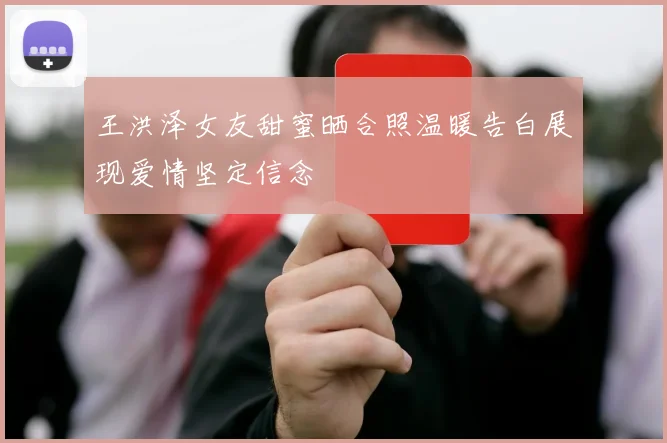 王洪泽女友甜蜜晒合照温暖告白展现爱情坚定信念