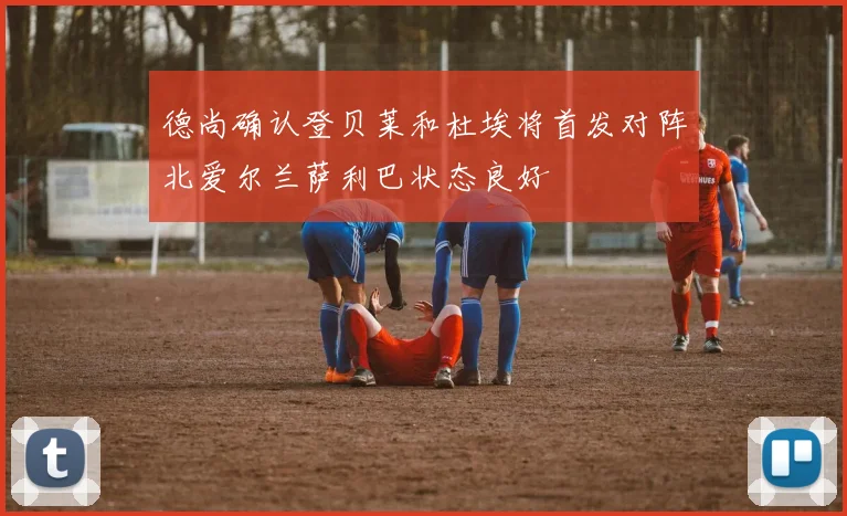 德尚确认登贝莱和杜埃将首发对阵北爱尔兰萨利巴状态良好