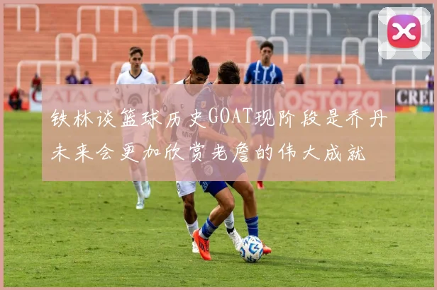 铁林谈篮球历史GOAT现阶段是乔丹未来会更加欣赏老詹的伟大成就