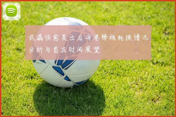 武磊伤愈复出后海港锋线轮换情况分析与首发时间展望