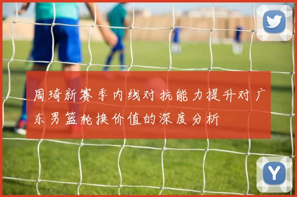 周琦新赛季内线对抗能力提升对广东男篮轮换价值的深度分析