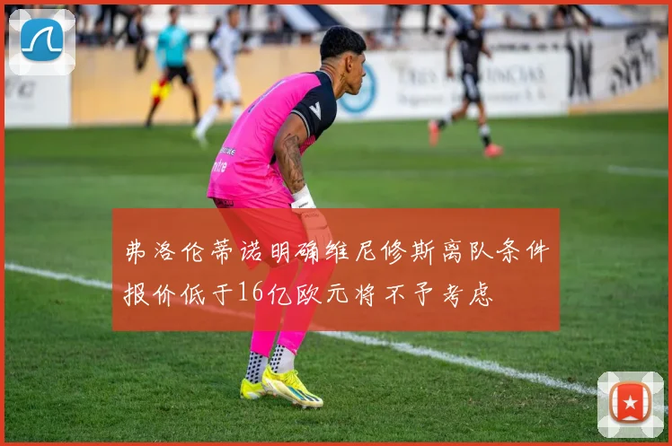 弗洛伦蒂诺明确维尼修斯离队条件报价低于16亿欧元将不予考虑