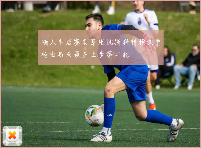 湖人季后赛前景堪忧斯科特预测首轮出局或最多止步第二轮